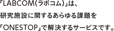 「LABCOM（ラボコム）」は、研究施設に関するあらゆる課題を「ONESTOP」で解決するサービスです。